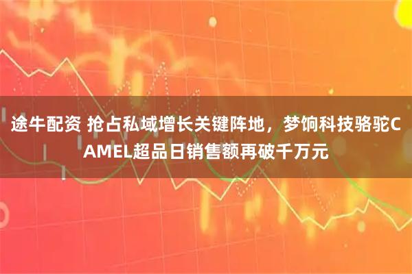 途牛配资 抢占私域增长关键阵地，梦饷科技骆驼CAMEL超品日销售额再破千万元