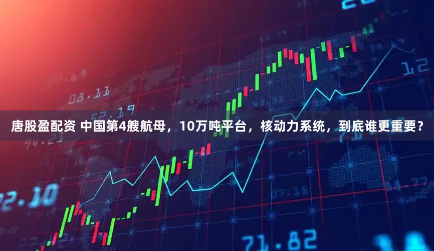 唐股盈配资 中国第4艘航母，10万吨平台，核动力系统，到底谁更重要？