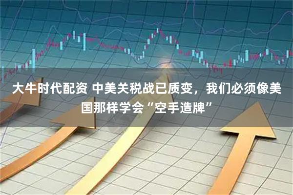 大牛时代配资 中美关税战已质变，我们必须像美国那样学会“空手造牌”