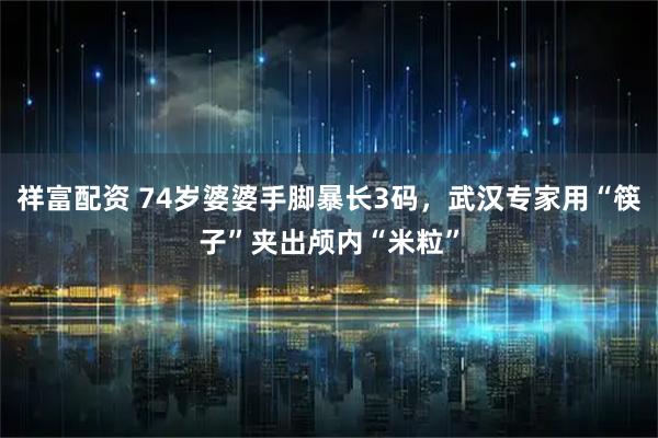 祥富配资 74岁婆婆手脚暴长3码，武汉专家用“筷子”夹出颅内“米粒”