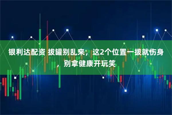 银利达配资 拔罐别乱来，这2个位置一拔就伤身，别拿健康开玩笑