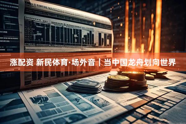 涨配资 新民体育·场外音｜当中国龙舟划向世界